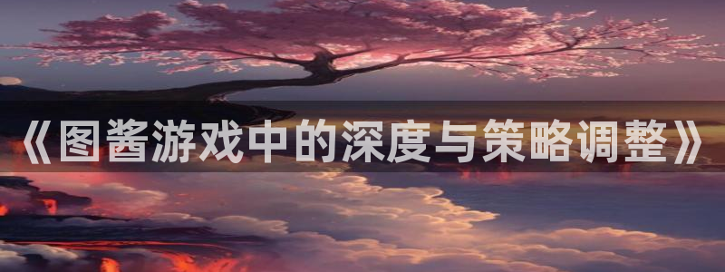 杏鑫登录：《图酱游戏中的深度与策略调整》