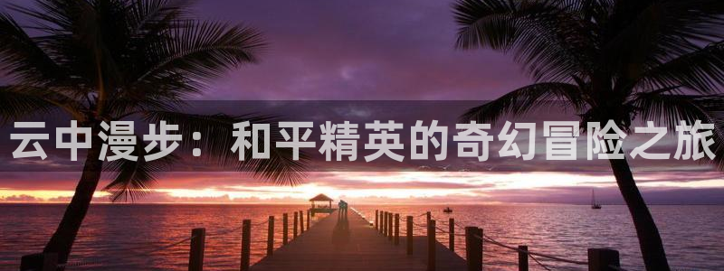 杏鑫客服24小时人工客服电话是多少：云中漫步：和平精英的奇幻