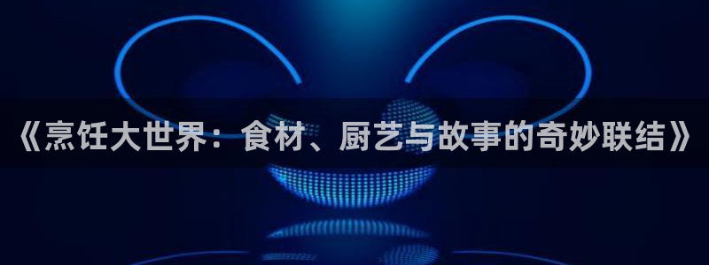 杏鑫注册平台怎么样可靠吗：《烹饪大世界：食材、厨艺与故事的奇